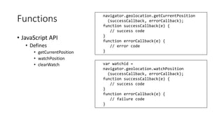 Functions 
• JavaScript API 
• Defines 
navigator.geolocation.getCurrentPosition 
• getCurrentPosition 
• watchPosition 
• clearWatch var watchid = 
navigator.geolocation.watchPosition 
(successCallback, errorCallback); 
function successCallback(e) { 
// success code 
} 
function errorCallback(e) { 
// failure code 
} 
(successCallback, errorCallback); 
function successCallback(e) { 
// success code 
} 
function errorCallback(e) { 
// error code 
} 
 