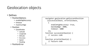 Geolocation objects 
• Defines 
• PositionOptions 
• enableHighAccuracy 
• timeout 
• maximumAge 
• Position 
• Coordinates 
• Latitude 
• Longitude 
• Altitude 
• Accuracy 
• Speed 
• Heading 
• PositionError 
navigator.geolocation.getCurrentPosition 
(successCallback, errorCallback, 
{ 
enableHighAccuracy: true, 
maximumAge: 2000, 
timeout: 1000 
}); 
function successCallback(e) { 
// success code 
} 
function errorCallback(e) { 
// failure code 
} 
 