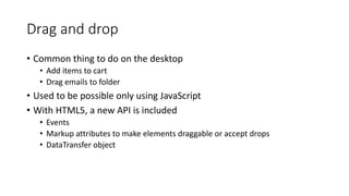Drag and drop 
• Common thing to do on the desktop 
• Add items to cart 
• Drag emails to folder 
• Used to be possible only using JavaScript 
• With HTML5, a new API is included 
• Events 
• Markup attributes to make elements draggable or accept drops 
• DataTransfer object 
 