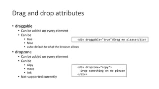 Drag and drop attributes 
• draggable 
• Can be added on every element 
• Can be 
• true 
• false 
• auto: default to what the browser allows 
• dropzone 
• Can be added on every element 
• Can be 
• copy 
• move 
• link 
• Not supported currently 
<div draggable="true">Drag me please</div> 
<div dropzone="copy"> 
Drop something on me please 
</div> 
 