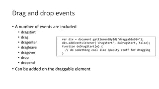 Drag and drop events 
• A number of events are included 
• dragstart 
• drag 
• dragenter 
• dragleave 
• dragover 
• drop 
• dropend 
var div = document.getElementById('draggableDiv'); 
div.addEventListener('dragstart', doDragStart, false); 
function doDragStart(e) { 
// do something cool like opacity stuff for dragging 
} 
• Can be added on the draggable element 
 