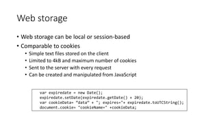 Web storage 
• Web storage can be local or session-based 
• Comparable to cookies 
• Simple text files stored on the client 
• Limited to 4kB and maximum number of cookies 
• Sent to the server with every request 
• Can be created and manipulated from JavaScript 
var expiredate = new Date(); 
expiredate.setDate(expiredate.getDate() + 20); 
var cookieData= ”data” + "; expires="+ expiredate.toUTCString(); 
document.cookie= "cookieName=" +cookieData; 
 