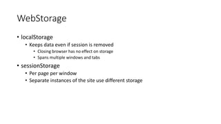 WebStorage 
• localStorage 
• Keeps data even if session is removed 
• Closing browser has no effect on storage 
• Spans multiple windows and tabs 
• sessionStorage 
• Per page per window 
• Separate instances of the site use different storage 
 