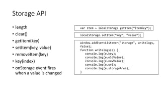 Storage API 
• length 
• clear() 
• getItem(key) 
• setItem(key, value) 
• removeItem(key) 
• key(index) 
• onStorage event fires 
when a value is changed 
var item = localStorage.getItem(“itemKey”); 
localStorage.setItem(“key”, “value”); 
window.addEventListener("storage", writelogs, 
false); 
function writelogs(e) { 
console.log(e.key); 
console.log(e.oldValue); 
console.log(e.newValue); 
console.log(e.url); 
console.log(e.storageArea); 
} 
 