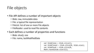 File objects 
• File API defines a number of important objects 
• Blob: raw, immutable data 
• File: a typical file representation 
• FileList: list of one or more File objects 
• FileReader: used to read file contents 
• Each defines a number of properties and functions 
• Blob: slice(), size 
• File: name, lastModifiedDate 
var blobClone = blob.slice(); 
var blobClone2 = blob.slice(0, blob.size); 
var blobChunk = blob.slice(0, 
Math.round(blob.size/2)); 
 