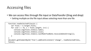Accessing files 
• We can access files through file input or DataTransfer (Drag and drop) 
• Setting multiple on the file input allows selecting more than one file 
function readSelectedFiles(e) { 
var files = e.target.files; 
for (var i = 0; i < files.length; i++) { 
console.log(files.item(i).name); 
console.log(files.item(i).size); 
console.log(files.item(i).lastModifiedDate.toLocaleDateString()); 
} 
} 
document.getElementById('file').addEventListener('change', readSelectedFiles, 
false); 
 