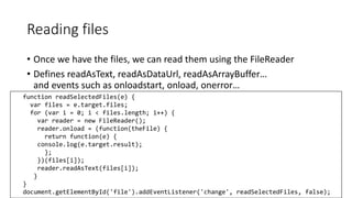 Reading files 
• Once we have the files, we can read them using the FileReader 
• Defines readAsText, readAsDataUrl, readAsArrayBuffer… 
and events such as onloadstart, onload, onerror… 
function readSelectedFiles(e) { 
var files = e.target.files; 
for (var i = 0; i < files.length; i++) { 
var reader = new FileReader(); 
reader.onload = (function(theFile) { 
return function(e) { 
console.log(e.target.result); 
}; 
})(files[i]); 
reader.readAsText(files[i]); 
} 
} 
document.getElementById('file').addEventListener('change', readSelectedFiles, false); 
 