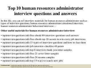 Top 10 human resources administrator
interview questions and answers
In this file, you can ref interview materials for human resources administrator such as
types of interview questions, human resources administrator situational interview,
human resources administrator behavioral interview…
Other useful materials for human resources administrator interview:
• topinterviewquestions.info/free-ebook-80-interview-questions-and-answers
• topinterviewquestions.info/free-ebook-top-18-secrets-to-win-every-job-interviews
• topinterviewquestions.info/13-types-of-interview-questions-and-how-to-face-them
• topinterviewquestions.info/job-interview-checklist-40-points
• topinterviewquestions.info/top-8-interview-thank-you-letter-samples
• topinterviewquestions.info/free-21-cover-letter-samples
• topinterviewquestions.info/free-24-resume-samples
• topinterviewquestions.info/top-15-ways-to-search-new-jobs
Useful materials: • topinterviewquestions.info/free-ebook-80-interview-questions-and-answers
• topinterviewquestions.info/free-ebook-top-18-secrets-to-win-every-job-interviews
 