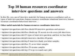 Top 10 human resources coordinator
interview questions and answers
In this file, you can ref interview materials for human resources coordinator such as
types of interview questions, human resources coordinator situational interview, human
resources coordinator behavioral interview…
Other useful materials for human resources coordinator interview:
• topinterviewquestions.info/free-ebook-80-interview-questions-and-answers
• topinterviewquestions.info/free-ebook-top-18-secrets-to-win-every-job-interviews
• topinterviewquestions.info/13-types-of-interview-questions-and-how-to-face-them
• topinterviewquestions.info/job-interview-checklist-40-points
• topinterviewquestions.info/top-8-interview-thank-you-letter-samples
• topinterviewquestions.info/free-21-cover-letter-samples
• topinterviewquestions.info/free-24-resume-samples
• topinterviewquestions.info/top-15-ways-to-search-new-jobs
Useful materials: • topinterviewquestions.info/free-ebook-80-interview-questions-and-answers
• topinterviewquestions.info/free-ebook-top-18-secrets-to-win-every-job-interviews
 