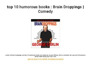top 10 humorous books : Brain Droppings |
Comedy
Listen to Brain Droppings and top 10 humorous books new releases on your iPhone, iPad, or Android. Get any top 10 humorous
books FREE during your Free Trial
LINK IN PAGE 4 TO LISTEN OR DOWNLOAD BOOK
 