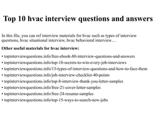 Top 10 hvac interview questions and answers
In this file, you can ref interview materials for hvac such as types of interview
questions, hvac situational interview, hvac behavioral interview…
Other useful materials for hvac interview:
• topinterviewquestions.info/free-ebook-80-interview-questions-and-answers
• topinterviewquestions.info/top-18-secrets-to-win-every-job-interviews
• topinterviewquestions.info/13-types-of-interview-questions-and-how-to-face-them
• topinterviewquestions.info/job-interview-checklist-40-points
• topinterviewquestions.info/top-8-interview-thank-you-letter-samples
• topinterviewquestions.info/free-21-cover-letter-samples
• topinterviewquestions.info/free-24-resume-samples
• topinterviewquestions.info/top-15-ways-to-search-new-jobs
 