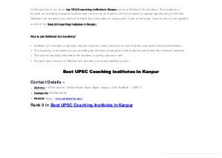 On 8th position in our list of top 10 IAS coaching institutes in Kanpur, we have Siddhant IAS Academy. The Academy is
focused on providing top-notch facilities and services to its students which increases its appeal significantly in the field.
Siddhant IAS Academy has some of the best faculties under its wings and it is one of the major reasons why it is recognized
as one of the best IAS coaching institutes in Kanpur.
Why to join Siddhant IAS Academy?
Siddhant IAS Academy organizes regular tests and mock sessions so that students can analyze their performance.
The Academy is focused more on providing the relevant information to the students rather than the irrelevant material.
The style of teaching followed at the Academy is pretty unique as well.
The past year’s results of Siddhant IAS Academy are pretty healthy as well.
Best UPSC Coaching Institutes in Kanpur
Contact Details –
Address: 334 Shivpuram, Satbari Road, Koyla Nagar, Kanpur, Uttar Pradesh – 208011
Contact No: 09044858496
Website: https://www.siddhantias.com/
Rank 9 in Best UPSC Coaching Institutes inKanpur
 