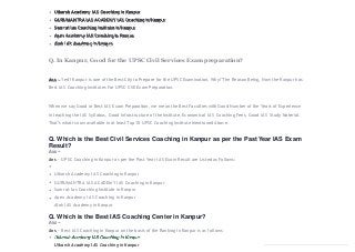 Utkarsh Academy IAS Coaching in Kanpur
GURUMANTRA IAS ACADEMY IAS Coaching in Kanpur
Samrat Ias Coaching Institute in Kanpur
Apex Academy IAS Coaching in Kanpur
Alok IAS Academy in Kanpur
Q. In Kanpur, Good for the UPSC Civil Services Exam preparation?
Ans – Yes!! Kanpur is one of the Best City to Prepare for the UPSC Examination. Why? The Reason Being, Now the Kanpur has
Best IAS Coaching Institutes For UPSC CSE Exam Preparation.
When we say Good or Best IAS Exam Preparation, we mean the Best Faculties with Good Number of the Years of Experience
in teaching the IAS Syllabus, Good Infrastructure of the Institute, Economical IAS Coaching Fees, Good IAS Study Material.
That’s what is now available in at least Top 10 UPSC Coaching Institute Mentioned Above.
Q. Which is the Best Civil Services Coaching in Kanpur as per the Past Year IAS Exam
Result?
Ans – UPSC Coaching in Kanpur as per the Past Year IAS Exam Result are Listed as Follows:
Utkarsh Academy IAS Coaching in Kanpur
GURUMANTRA IAS ACADEMY IAS Coaching in Kanpur
Samrat Ias Coaching Institute in Kanpur
Apex Academy IAS Coaching in Kanpur
Alok IAS Academy in Kanpur
Q. Which is the Best IAS Coaching Center in Kanpur?
Ans – Best IAS Coaching in Kanpur on the basis of the Ranking in Kanpur is as follows
Utkarsh Academy IAS Coaching in Kanpur
 