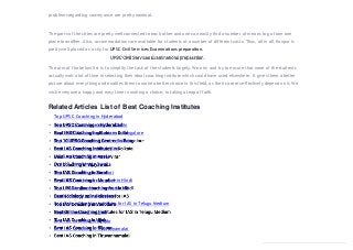 problemsregarding conveyance are pretty nominal.
The parts of the cities are pretty well connected to each other and one can easily find a number of means to go from one
place to another. Also, accommodations are available for students at a number of different costs. Thus, all in all, Kanpur is
pretty well placed as a city for UPSC Civil Services Examinations preparation.
The aim of the below list is to simplify the task of the students largely. We aim and try to ensure that none of the students
actually wait a lot of time in selecting their ideal coaching institute which could have used elsewhere. It gives them a better
picture about everything and enables them to make a better choice in this field, as their careers effectively depend on it. We
wish everyone a happy and easy time in making a choice, in taking a leap of faith.
Related Articles List of Best Coaching Institutes
Top UPSC Coaching in Hyderabad
Best IAS Coaching Institutes in Delhi
Top 10 UPSC Coaching Centres in Bangalore
Best IAS Coaching Institutes in Kolkata
Best IAS Coaching in Vasai-Virar
IAS Coachingin Vijayawada
Top IAS Coaching in Surat
Best IAS Coaching in Mumbai
Top UPSC online coaching free in Hindi
Best sociology online classes for IAS
Top IAS Coaching in Vadodara
Best Online Coaching Institutes for IAS in Telugu Medium
Top IAS Coaching in Ujjain
Best IAS Coaching in Bijapur
Best IAS Coaching in Tiruvannamalai
 