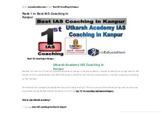 Here, meraeducation.com listed Top IAS Coaching in Kanpur.
Rank 1 in Best IAS Coaching in
Kanpur
Best IAS Coaching in Kanpur
Utkarsh Academy IAS Coaching in
Kanpur
Ranked 1st in our list of Top IAS Coaching Institutes in Kanpur is Utkarsh Academy. Utkarsh Academy has a huge name in the
market and has contributed to over 2000 selections in the UPSC Civil Services Examinations, a number stamping its authority
as the verybest.
The institute has a properly established vision and it holds true to it. The services and the facilities are top class and one can
say without any doubt that Utkarsh Academy is one of the top 10 IAS coaching institutes in Kanpur.
Why to join Utkarsh Academy?
It is the best IAS coaching institute in Kanpur.
 
