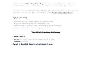 Fourth in our list of top 10 IAS coaching institutes in Kanpur is Apex Academy. Apex Academy has successfully built a
reputation for itself over the years by the dint of the services and facilities it has provided to its students over the years.
Almost all the students are satisfied with the scheme of the things at the academy and the academy has already given many
dedicated bureaucrats to the nation. This makes Apex Academy, one of the best IAS coaching institutes in Kanpur.
Why to join Apex Academy?
Apex Academy has a pretty standard and dedicated teaching methodology.
The past year performance of the institute is pretty healthy as well.
Syllabus is covered at a healthy pace and way before the UPSC Civil Services Examinations.
Newspaper analysis sessions are conducted frequently at the academy.
Top UPSC Coaching in Kanpur
Contact Details –
Address: 145, W-2, Keshav Nagar, Juhi Kalan, Kanpur, Uttar Pradesh – 208027
Contact No: 09936758900
Rank 5 in Best IAS Coaching Institutes inKanpur
 