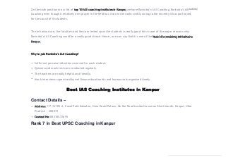 Best IAS Coaching Institutes in Kanpur
Contact Details –
Address: 117/N/105-A, Canal Patti Kakadeo, Near Deoki Palace, On the Road beside Hanuman Ghari Mandir, Kanpur, Uttar
Pradesh – 208019
Contact No: 08318572695
Rank 7 in Best UPSC Coaching in Kanpur
On the sixth position in our list of top 10 IAS coaching institutes in Kanpur, we have Ravindra’s IAS Coaching. Ravindra’s IASAudio by
Coaching even though a relatively new player in the field has risen in the ranks swiftly owing to the sincerity it has portrayed
for the cause of itsstudents.
The infrastructure, the faculties and the care levied upon the students is really good this is one of the major reasons why
Ravindra’s IAS Coaching could be a really good choice. Hence, one can say that it is one of the best IAS coaching institutes in
Kanpur.
Why to join Ravindra’s IAS Coaching?
Sufficient personal attention reserved for each student.
Quizzes and mock tests are conducted regularly.
The teachers are really helpful and friendly.
Mock interviews supervised by well know educationists and bureaucrats organized timely.
 