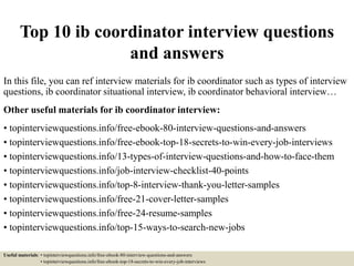 Top 10 ib coordinator interview questions
and answers
In this file, you can ref interview materials for ib coordinator such as types of interview
questions, ib coordinator situational interview, ib coordinator behavioral interview…
Other useful materials for ib coordinator interview:
• topinterviewquestions.info/free-ebook-80-interview-questions-and-answers
• topinterviewquestions.info/free-ebook-top-18-secrets-to-win-every-job-interviews
• topinterviewquestions.info/13-types-of-interview-questions-and-how-to-face-them
• topinterviewquestions.info/job-interview-checklist-40-points
• topinterviewquestions.info/top-8-interview-thank-you-letter-samples
• topinterviewquestions.info/free-21-cover-letter-samples
• topinterviewquestions.info/free-24-resume-samples
• topinterviewquestions.info/top-15-ways-to-search-new-jobs
Useful materials: • topinterviewquestions.info/free-ebook-80-interview-questions-and-answers
• topinterviewquestions.info/free-ebook-top-18-secrets-to-win-every-job-interviews
 