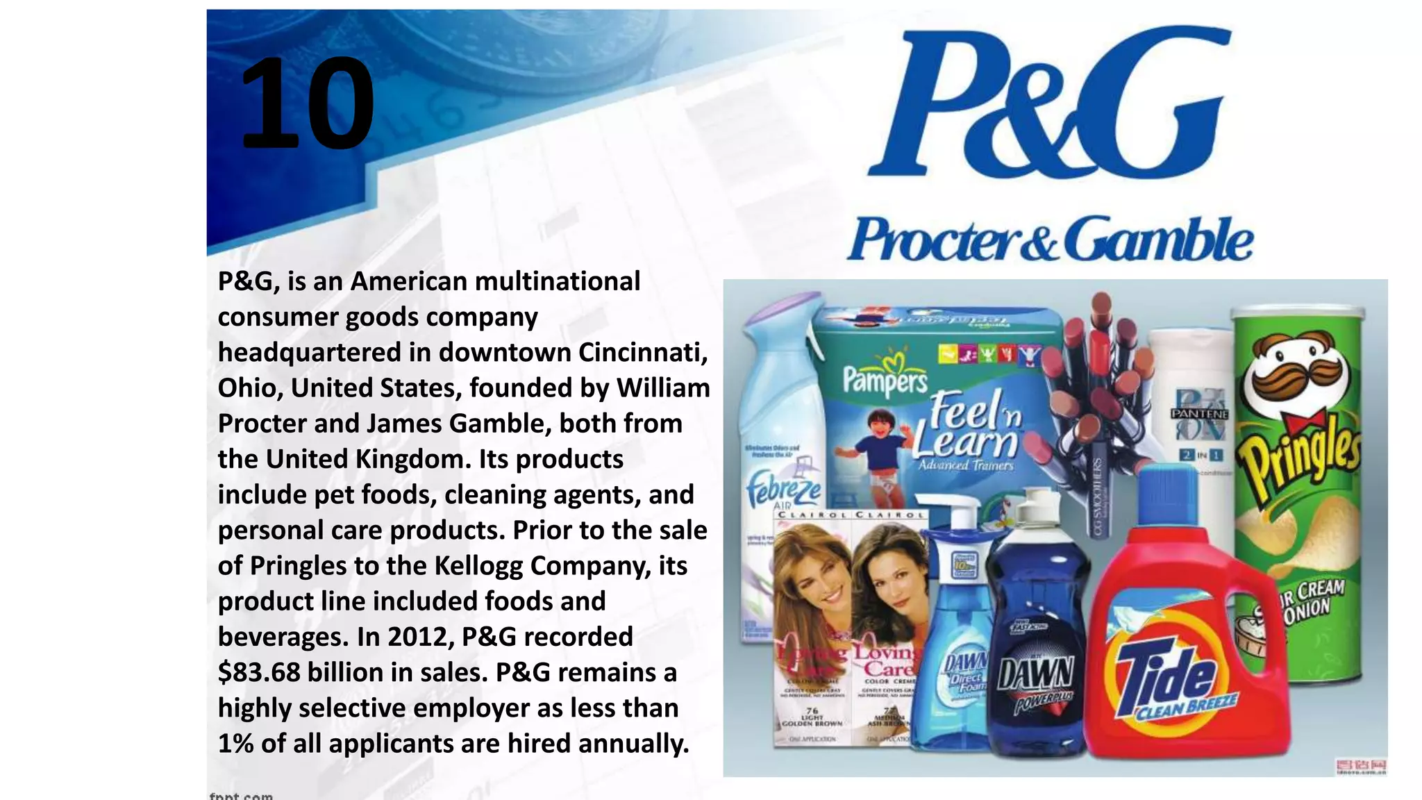 P&G, is an American multinational
consumer goods company
headquartered in downtown Cincinnati,
Ohio, United States, founded by William
Procter and James Gamble, both from
the United Kingdom. Its products
include pet foods, cleaning agents, and
personal care products. Prior to the sale
of Pringles to the Kellogg Company, its
product line included foods and
beverages. In 2012, P&G recorded
$83.68 billion in sales. P&G remains a
highly selective employer as less than
1% of all applicants are hired annually.
10
 