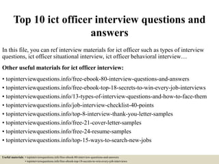 Top 10 ict officer interview questions and
answers
In this file, you can ref interview materials for ict officer such as types of interview
questions, ict officer situational interview, ict officer behavioral interview…
Other useful materials for ict officer interview:
• topinterviewquestions.info/free-ebook-80-interview-questions-and-answers
• topinterviewquestions.info/free-ebook-top-18-secrets-to-win-every-job-interviews
• topinterviewquestions.info/13-types-of-interview-questions-and-how-to-face-them
• topinterviewquestions.info/job-interview-checklist-40-points
• topinterviewquestions.info/top-8-interview-thank-you-letter-samples
• topinterviewquestions.info/free-21-cover-letter-samples
• topinterviewquestions.info/free-24-resume-samples
• topinterviewquestions.info/top-15-ways-to-search-new-jobs
Useful materials: • topinterviewquestions.info/free-ebook-80-interview-questions-and-answers
• topinterviewquestions.info/free-ebook-top-18-secrets-to-win-every-job-interviews
 