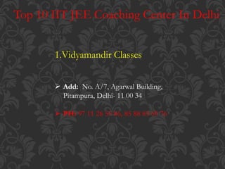 Top 10 IIT JEE Coaching Center In Delhi
1.Vidyamandir Classes
 Add: No. A/7, Agarwal Building,
Pitampura, Delhi- 11 00 34
 PH: 97 11 26 55 86, 85 88 83 69 76
 