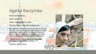 Agatka Raczyńska
Nacionalidad: Polaca
Estilo: sketches
Temas: vida cotidiana, moda
Técnicas: digital imitando la tradicional
Bio: Nació en Polonia, esta licenciada en Historia
del arte, vive y trabaja entre Varsovia y la ciudad
de México. Colabora con la Editorial Televisa,
WSiP y Nasza Księgarnia entre otros, haciendo
ilustraciones para revistas, libros y sitios web.
Trabajo Actual: actualmente trabaja como
ilustradora para diversas revistas.
Website: agatka.art.pl
 