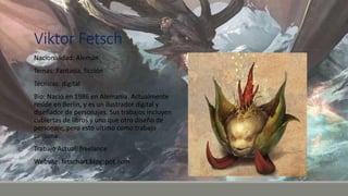 Viktor Fetsch
Nacionalidad: Alemán
Temas: Fantasía, ficción
Técnicas: digital
Bio: Nació en 1986 en Alemania. Actualmente
reside en Berlín, y es un ilustrador digital y
diseñador de personajes. Sus trabajos incluyen
cubiertas de libros y uno que otro diseño de
personaje, pero esto ultimo como trabajo
persona.
Trabajo Actual: freelance
Website: fetschart.blogspot.com
 
