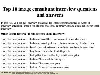 Top 10 image consultant interview questions
and answers
In this file, you can ref interview materials for image consultant such as types of
interview questions, image consultant situational interview, image consultant behavioral
interview…
Other useful materials for image consultant interview:
• topinterviewquestions.info/free-ebook-80-interview-questions-and-answers
• topinterviewquestions.info/free-ebook-top-18-secrets-to-win-every-job-interviews
• topinterviewquestions.info/13-types-of-interview-questions-and-how-to-face-them
• topinterviewquestions.info/job-interview-checklist-40-points
• topinterviewquestions.info/top-8-interview-thank-you-letter-samples
• topinterviewquestions.info/free-21-cover-letter-samples
• topinterviewquestions.info/free-24-resume-samples
• topinterviewquestions.info/top-15-ways-to-search-new-jobs
Useful materials: • topinterviewquestions.info/free-ebook-80-interview-questions-and-answers
• topinterviewquestions.info/free-ebook-top-18-secrets-to-win-every-job-interviews
 