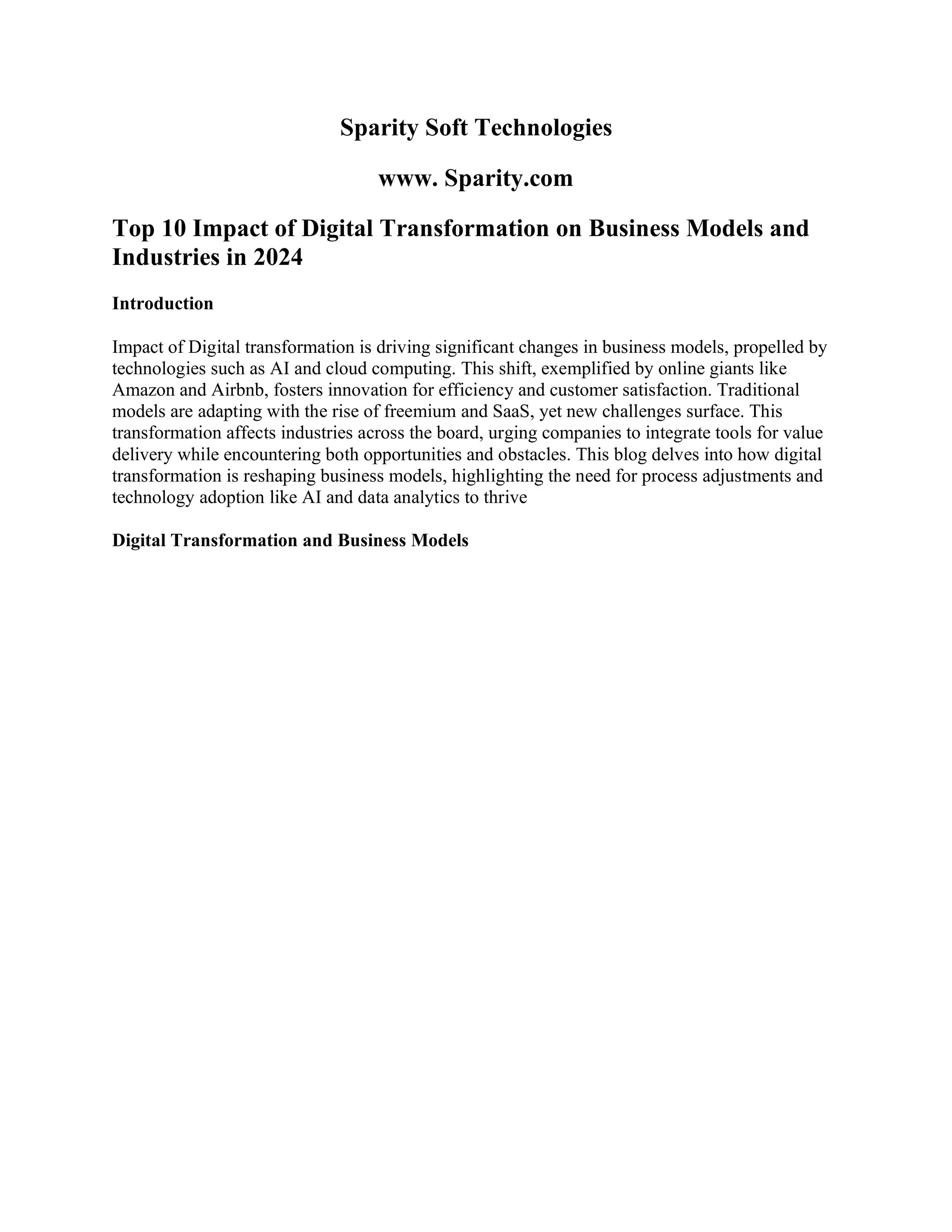 Sparity Soft Technologies
www. Sparity.com
Top 10 Impact of Digital Transformation on Business Models and
Industries in 2024
Introduction
Impact of Digital transformation is driving significant changes in business models, propelled by
technologies such as AI and cloud computing. This shift, exemplified by online giants like
Amazon and Airbnb, fosters innovation for efficiency and customer satisfaction. Traditional
models are adapting with the rise of freemium and SaaS, yet new challenges surface. This
transformation affects industries across the board, urging companies to integrate tools for value
delivery while encountering both opportunities and obstacles. This blog delves into how digital
transformation is reshaping business models, highlighting the need for process adjustments and
technology adoption like AI and data analytics to thrive
Digital Transformation and Business Models
 
