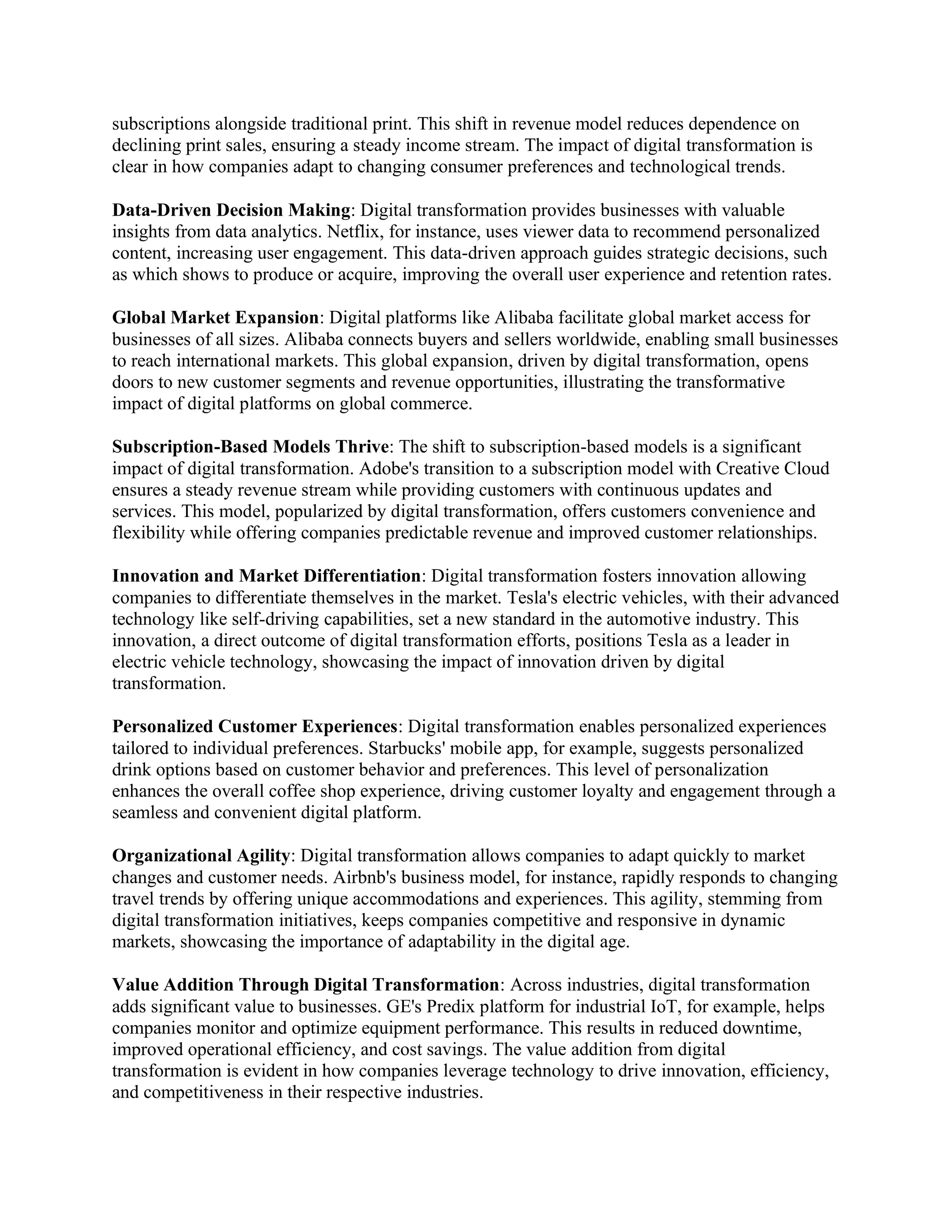 subscriptions alongside traditional print. This shift in revenue model reduces dependence on
declining print sales, ensuring a steady income stream. The impact of digital transformation is
clear in how companies adapt to changing consumer preferences and technological trends.
Data-Driven Decision Making: Digital transformation provides businesses with valuable
insights from data analytics. Netflix, for instance, uses viewer data to recommend personalized
content, increasing user engagement. This data-driven approach guides strategic decisions, such
as which shows to produce or acquire, improving the overall user experience and retention rates.
Global Market Expansion: Digital platforms like Alibaba facilitate global market access for
businesses of all sizes. Alibaba connects buyers and sellers worldwide, enabling small businesses
to reach international markets. This global expansion, driven by digital transformation, opens
doors to new customer segments and revenue opportunities, illustrating the transformative
impact of digital platforms on global commerce.
Subscription-Based Models Thrive: The shift to subscription-based models is a significant
impact of digital transformation. Adobe's transition to a subscription model with Creative Cloud
ensures a steady revenue stream while providing customers with continuous updates and
services. This model, popularized by digital transformation, offers customers convenience and
flexibility while offering companies predictable revenue and improved customer relationships.
Innovation and Market Differentiation: Digital transformation fosters innovation allowing
companies to differentiate themselves in the market. Tesla's electric vehicles, with their advanced
technology like self-driving capabilities, set a new standard in the automotive industry. This
innovation, a direct outcome of digital transformation efforts, positions Tesla as a leader in
electric vehicle technology, showcasing the impact of innovation driven by digital
transformation.
Personalized Customer Experiences: Digital transformation enables personalized experiences
tailored to individual preferences. Starbucks' mobile app, for example, suggests personalized
drink options based on customer behavior and preferences. This level of personalization
enhances the overall coffee shop experience, driving customer loyalty and engagement through a
seamless and convenient digital platform.
Organizational Agility: Digital transformation allows companies to adapt quickly to market
changes and customer needs. Airbnb's business model, for instance, rapidly responds to changing
travel trends by offering unique accommodations and experiences. This agility, stemming from
digital transformation initiatives, keeps companies competitive and responsive in dynamic
markets, showcasing the importance of adaptability in the digital age.
Value Addition Through Digital Transformation: Across industries, digital transformation
adds significant value to businesses. GE's Predix platform for industrial IoT, for example, helps
companies monitor and optimize equipment performance. This results in reduced downtime,
improved operational efficiency, and cost savings. The value addition from digital
transformation is evident in how companies leverage technology to drive innovation, efficiency,
and competitiveness in their respective industries.
 
