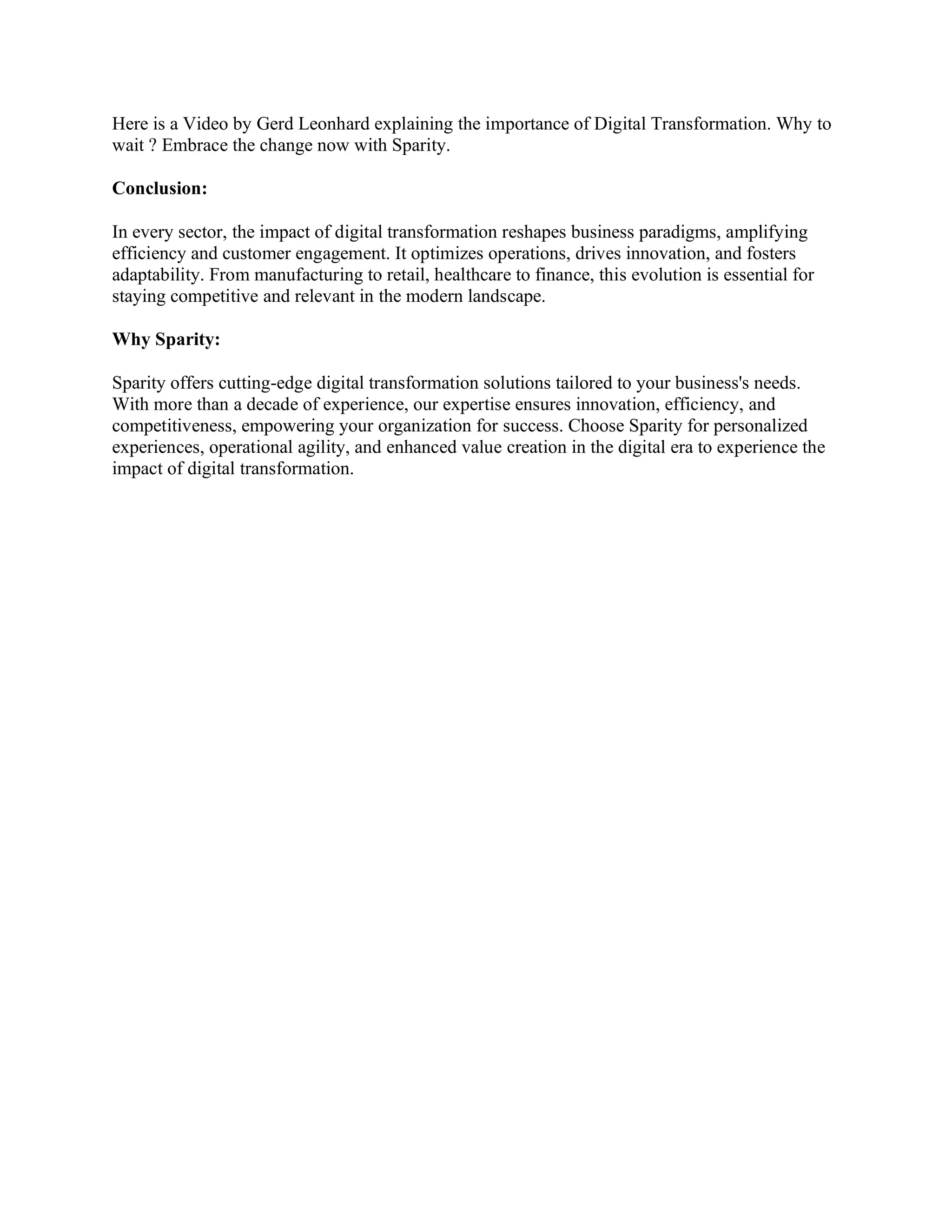 Here is a Video by Gerd Leonhard explaining the importance of Digital Transformation. Why to
wait ? Embrace the change now with Sparity.
Conclusion:
In every sector, the impact of digital transformation reshapes business paradigms, amplifying
efficiency and customer engagement. It optimizes operations, drives innovation, and fosters
adaptability. From manufacturing to retail, healthcare to finance, this evolution is essential for
staying competitive and relevant in the modern landscape.
Why Sparity:
Sparity offers cutting-edge digital transformation solutions tailored to your business's needs.
With more than a decade of experience, our expertise ensures innovation, efficiency, and
competitiveness, empowering your organization for success. Choose Sparity for personalized
experiences, operational agility, and enhanced value creation in the digital era to experience the
impact of digital transformation.
 