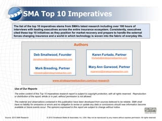 SMA Top 10 ImperativesThe list of the top 10 imperatives stems from SMA’s latest research including over 100 hours of interviews with leading executives across the entire insurance ecosystem. Consistently, executives cited these top 10 initiatives as they position for market recovery and prepare to handle the external forces changing insurance and a world in which technology is woven into the fabric of everyday life.AuthorsDeb Smallwood, Founderdsmallwood@strategymeetsaction.comMark Breading, Partnermbreading@strategymeetsaction.comKaren Furtado, Partnerkfurtado@strategymeetsaction.comMary Ann Garwood, Partnermgarwood@strategymeetsaction.comwww.strategymeetsaction.com/our-researchUse of Our ReportsThe entire content of this Top 10 Imperatives research report is subject to copyright protection, with all rights reserved.  Reproduction or distribution of the report, whole or in part, without permission is not allowed. The material and observations contained in this publication have been developed from sources believed to be reliable. SMA shall have no liability for omissions or errors and no obligation to revise or update any data or conclusions should new information become available or future events occur. The opinions expressed in this report are subject to change without notice.       Source: 2010 SMA Research                                    © 2010 Smallwood Maike & Associates, Inc. USA. May not be reproduced by any means without express permission. All rights reserved.