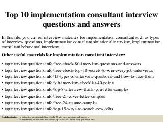 Top 10 implementation consultant interview
questions and answers
In this file, you can ref interview materials for implementation consultant such as types
of interview questions, implementation consultant situational interview, implementation
consultant behavioral interview…
Other useful materials for implementation consultant interview:
• topinterviewquestions.info/free-ebook-80-interview-questions-and-answers
• topinterviewquestions.info/free-ebook-top-18-secrets-to-win-every-job-interviews
• topinterviewquestions.info/13-types-of-interview-questions-and-how-to-face-them
• topinterviewquestions.info/job-interview-checklist-40-points
• topinterviewquestions.info/top-8-interview-thank-you-letter-samples
• topinterviewquestions.info/free-21-cover-letter-samples
• topinterviewquestions.info/free-24-resume-samples
• topinterviewquestions.info/top-15-ways-to-search-new-jobs
Useful materials: • topinterviewquestions.info/free-ebook-80-interview-questions-and-answers
• topinterviewquestions.info/free-ebook-top-18-secrets-to-win-every-job-interviews
 