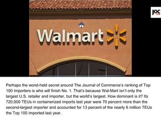 Perhaps the worst-held secret around The Journal of Commerce’s ranking of Top
100 Importers is who will finish No. 1. That’s because Wal-Mart isn’t only the
largest U.S. retailer and importer, but the world’s largest. How dominant is it? Its
720,000 TEUs in containerized imports last year were 70 percent more than the
second-largest importer and accounted for 13 percent of the nearly 6 million TEUs
the Top 100 imported last year.
 
