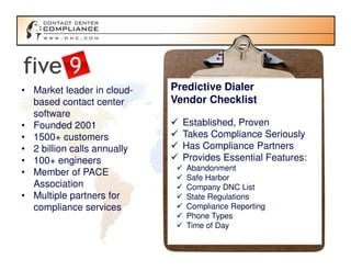 • Market leader in cloud-    Predictive Dialer
  based contact center       Vendor Checklist
  software
• Founded 2001                 Established, Proven
• 1500+ customers              Takes Compliance Seriously
• 2 billion calls annually     Has Compliance Partners
• 100+ engineers               Provides Essential Features:
                                Abandonment
• Member of PACE
                                Safe Harbor
  Association                   Company DNC List
• Multiple partners for         State Regulations
  compliance services           Compliance Reporting
                                Phone Types
                                Time of Day
 