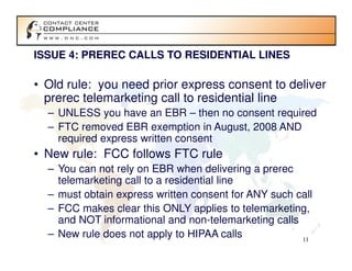 ISSUE 4: PREREC CALLS TO RESIDENTIAL LINES

• Old rule: you need prior express consent to deliver
  prerec telemarketing call to residential line
  – UNLESS you have an EBR – then no consent required
  – FTC removed EBR exemption in August, 2008 AND
    required express written consent
• New rule: FCC follows FTC rule
  – You can not rely on EBR when delivering a prerec
    telemarketing call to a residential line
  – must obtain express written consent for ANY such call
  – FCC makes clear this ONLY applies to telemarketing,
    and NOT informational and non-telemarketing calls
  – New rule does not apply to HIPAA calls            11
 