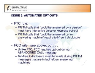 ISSUE 6: AUTOMATED OPT-OUTS

• FTC rule:
  – PR TM calls that “could be answered by a person”
    must have interactive voice or keypress opt-out
  – PR TM calls that “could be answered by an
    answering machine” require toll-free # disclosure

• FCC rule: see above, but . . .
  – Unlike FTC, FCC requires opt-out during
    ABANDONED CALL message
  – Toll-free # disclosure must be made during PR TM
    messages that are in fact left on answering
    machines
                                                    13
 