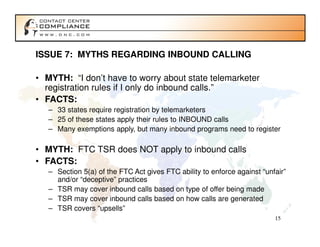 ISSUE 7: MYTHS REGARDING INBOUND CALLING

• MYTH: “I don’t have to worry about state telemarketer
  registration rules if I only do inbound calls.”
• FACTS:
   – 33 states require registration by telemarketers
   – 25 of these states apply their rules to INBOUND calls
   – Many exemptions apply, but many inbound programs need to register

• MYTH: FTC TSR does NOT apply to inbound calls
• FACTS:
   – Section 5(a) of the FTC Act gives FTC ability to enforce against “unfair”
     and/or “deceptive” practices
   – TSR may cover inbound calls based on type of offer being made
   – TSR may cover inbound calls based on how calls are generated
   – TSR covers “upsells”
                                                                          15
 