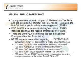 ISSUE 9: PUBLIC SAFETY DNC?

• Your government at work: as part of “Middle Class Tax Relief
  and Job Creation Act of 2012” the FCC has to . . . create a Do
  Not Call list for “public safety answering points” (PSAPs)
• DNC list ONLY for automatic dialing/robocalls to PSAPs
  (facilities designated to receive emergency “911” calls)
• There are 6100 PSAPs in the US (as per the National
  Emergency Number Association)
• NPRM requests information regarding . . . EVERYTHING:
   –   No legislative history for Section 6507 of Middle Class Tax Relief Act
   –   FCC asks: “uh, aren’t there already rules prohibiting such calls?”
   –   FCC asks: “Seriously, a list for a few thousand numbers?”
   –   FCC asks: “Isn’t there ALREADY a list of such numbers?”
   –   FCC asks: “Can’t we just piggyback on the FTC’s DNC list?”
   –   FCC asks: “Do we REALLY want to widely disseminate a list of ALL
       emergency numbers in the United States? REALLY?”                     17
 