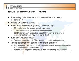 ISSUE 10: ENFORCEMENT TRENDS

• Forwarding calls from land line to wireless line: who’s
  responsible?
• A word on political calling . . .
• A few rules to live by regarding bill collecting:
   – DO: make sure the people actually owe money
   – DON’T: pretend that you’re with law enforcement
   – DON’T: (and I can’t stress this enough) threaten to take away a
     consumer’s children if they don’t pay a debt!
• Business Opportunities:
   – Front and center for both FTC (new biz opp rule) and the states
• Taking advantage of people in financial distress
   – Stay away from: 1) offering small, short-term loans; and 2) not revealing
     high cost fees and interest rates
   – Watch out for programs charging up-front for lowering car payments
 