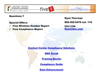 Questions ?
                                          Ryan Thurman

Special Offers:                           866-362-5478 ext. 116
  Free Wireless Number Report             DNC.COM
  Free Compliance Report                  Ryan@dnc.com




              Contact Center Compliance Solutions

                          DNC Scrub

                        Training Master

                       Compliance Guide

                      Data Enhancement
 