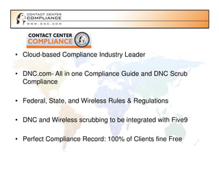 • Cloud-based Compliance Industry Leader

• DNC.com- All in one Compliance Guide and DNC Scrub
  Compliance

• Federal, State, and Wireless Rules & Regulations

• DNC and Wireless scrubbing to be integrated with Five9

• Perfect Compliance Record: 100% of Clients fine Free
 