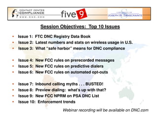 Session Objectives: Top 10 Issues

Issue 1: FTC DNC Registry Data Book
Issue 2: Latest numbers and stats on wireless usage in U.S.
Issue 3: What “safe harbor” means for DNC compliance

Issue 4: New FCC rules on prerecorded messages
Issue 5: New FCC rules on predictive dialers
Issue 6: New FCC rules on automated opt-outs

Issue 7: Inbound calling myths . . . BUSTED!
Issue 8: Preview dialing: what’s up with that?
Issue 9: New FCC NPRM on PSA DNC List
Issue 10: Enforcement trends

                       Webinar recording will be available on DNC.com
 