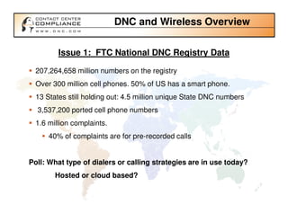 DNC and Wireless Overview

         Issue 1: FTC National DNC Registry Data

  207,264,658 million numbers on the registry
  Over 300 million cell phones. 50% of US has a smart phone.
  13 States still holding out: 4.5 million unique State DNC numbers
  3,537,200 ported cell phone numbers
  1.6 million complaints.
      40% of complaints are for pre-recorded calls


Poll: What type of dialers or calling strategies are in use today?
        Hosted or cloud based?
 