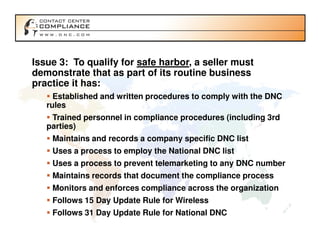 Issue 3: To qualify for safe harbor, a seller must
demonstrate that as part of its routine business
practice it has:
     Established and written procedures to comply with the DNC
   rules
    Trained personnel in compliance procedures (including 3rd
   parties)
    Maintains and records a company specific DNC list
    Uses a process to employ the National DNC list
    Uses a process to prevent telemarketing to any DNC number
    Maintains records that document the compliance process
    Monitors and enforces compliance across the organization
    Follows 15 Day Update Rule for Wireless
    Follows 31 Day Update Rule for National DNC
 