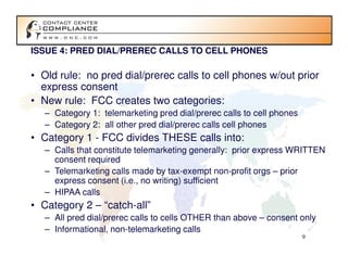 ISSUE 4: PRED DIAL/PREREC CALLS TO CELL PHONES

• Old rule: no pred dial/prerec calls to cell phones w/out prior
  express consent
• New rule: FCC creates two categories:
   – Category 1: telemarketing pred dial/prerec calls to cell phones
   – Category 2: all other pred dial/prerec calls cell phones
• Category 1 - FCC divides THESE calls into:
   – Calls that constitute telemarketing generally: prior express WRITTEN
     consent required
   – Telemarketing calls made by tax-exempt non-profit orgs – prior
     express consent (i.e., no writing) sufficient
   – HIPAA calls
• Category 2 – “catch-all”
   – All pred dial/prerec calls to cells OTHER than above – consent only
   – Informational, non-telemarketing calls
                                                                       9
 