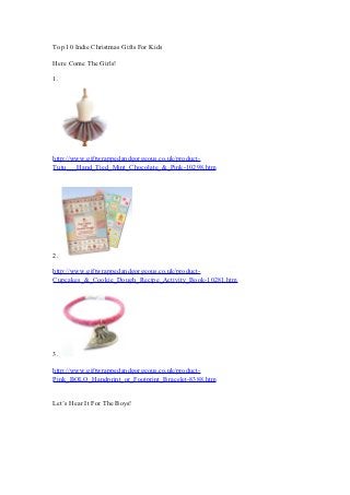 Top 10 Indie Christmas Gifts For Kids

Here Come The Girls!

1.




http://www.giftwrappedandgorgeous.co.uk/product-
Tutu___Hand_Tied_Mint_Chocolate_&_Pink-10298.htm




2.

http://www.giftwrappedandgorgeous.co.uk/product-
Cupcakes_&_Cookie_Dough_Recipe_Activity_Book-10281.htm




3.

http://www.giftwrappedandgorgeous.co.uk/product-
Pink_BOLO_Handprint_or_Footprint_Bracelet-8388.htm


Let’s Hear It For The Boys!
 