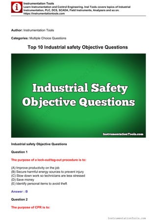Instrumentation Tools
Learn Instrumentation and Control Engineering. Inst Tools covers topics of Industrial
Instrumentation, PLC, DCS, SCADA, Field Instruments, Analyzers and so on.
https://instrumentationtools.com
Author: Instrumentation Tools
Categories: Multiple Choice Questions
Top 10 Industrial safety Objective Questions
Industrial safety Objective Questions
Question 1
The purpose of a lock-out/tag-out procedure is to:
(A) Improve productivity on the job
(B) Secure harmful energy sources to prevent injury
(C) Slow down work so technicians are less stressed
(D) Save money
(E) Identify personal items to avoid theft
Answer : B
Question 2
The purpose of CPR is to:
InstrumentationTools.com
InstrumentationTools.com
 