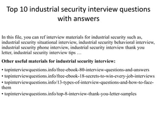 Top 10 industrial security interview questions
with answers
In this file, you can ref interview materials for industrial security such as,
industrial security situational interview, industrial security behavioral interview,
industrial security phone interview, industrial security interview thank you
letter, industrial security interview tips …
Other useful materials for industrial security interview:
• topinterviewquestions.info/free-ebook-80-interview-questions-and-answers
• topinterviewquestions.info/free-ebook-18-secrets-to-win-every-job-interviews
• topinterviewquestions.info/13-types-of-interview-questions-and-how-to-face-
them
• topinterviewquestions.info/top-8-interview-thank-you-letter-samples
 