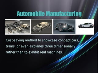 Automobile Manufacturing 
Cost-saving method to showcase concept cars, 
trains, or even airplanes three dimensionally 
rather than to exhibit real machines. 
 